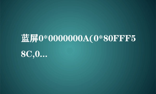 蓝屏0*0000000A(0*80FFF58C,0*00000002.0*00000000,0*804E75DE)请高手指教,谢谢