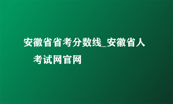 安徽省省考分数线_安徽省人亊考试网官网