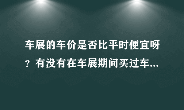 车展的车价是否比平时便宜呀？有没有在车展期间买过车，确实又便宜了不少的人呀？