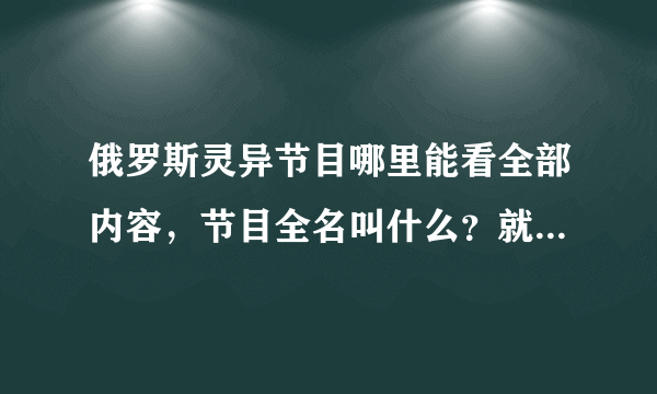 俄罗斯灵异节目哪里能看全部内容，节目全名叫什么？就是亚历山大那个算命师，谢谢