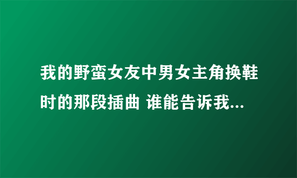 我的野蛮女友中男女主角换鞋时的那段插曲 谁能告诉我叫什么名字啊