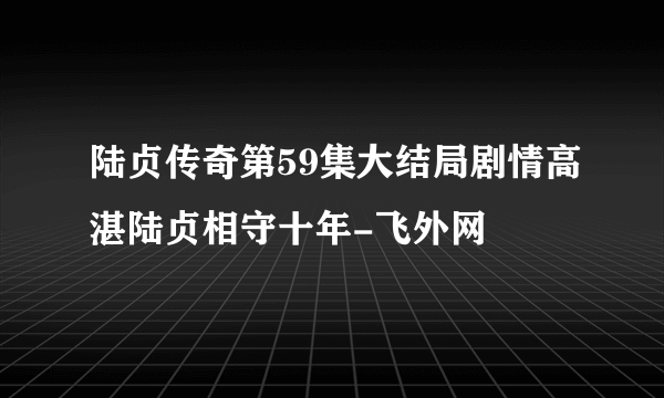 陆贞传奇第59集大结局剧情高湛陆贞相守十年-飞外网