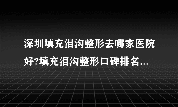 深圳填充泪沟整形去哪家医院好?填充泪沟整形口碑排名榜单推荐!