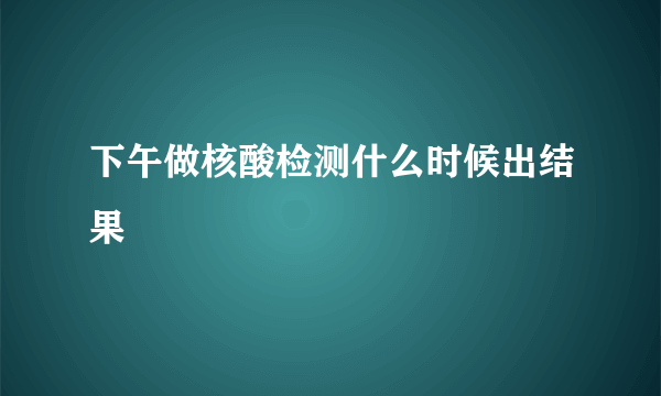 下午做核酸检测什么时候出结果