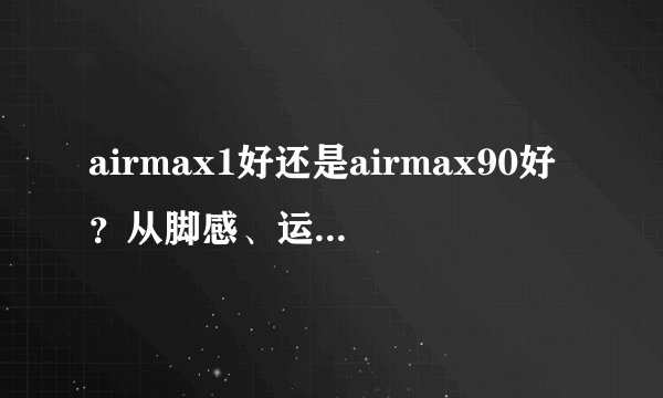 airmax1好还是airmax90好？从脚感、运动性能和外观来说说？