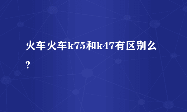 火车火车k75和k47有区别么？