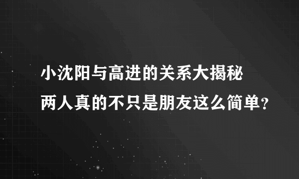 小沈阳与高进的关系大揭秘  两人真的不只是朋友这么简单？