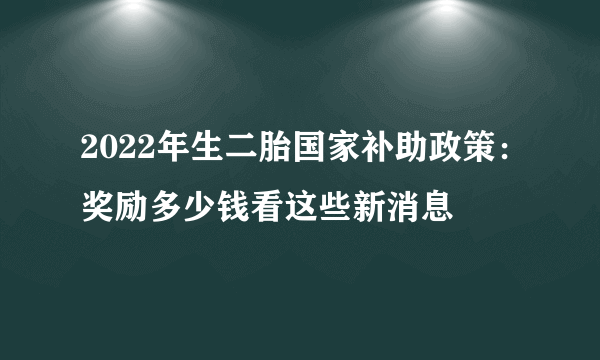 2022年生二胎国家补助政策：奖励多少钱看这些新消息