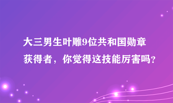 大三男生叶雕9位共和国勋章获得者，你觉得这技能厉害吗？