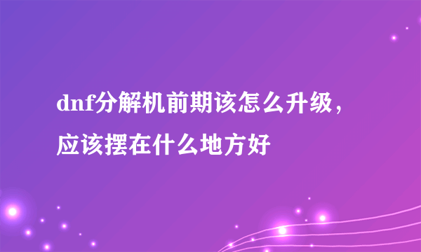 dnf分解机前期该怎么升级，应该摆在什么地方好