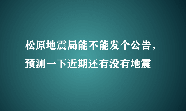 松原地震局能不能发个公告，预测一下近期还有没有地震