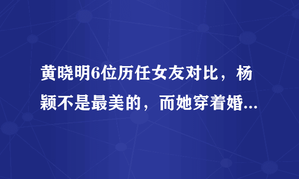 黄晓明6位历任女友对比，杨颖不是最美的，而她穿着婚纱离世了！