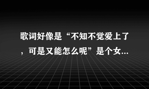 歌词好像是“不知不觉爱上了，可是又能怎么呢”是个女唱的歌名是什么