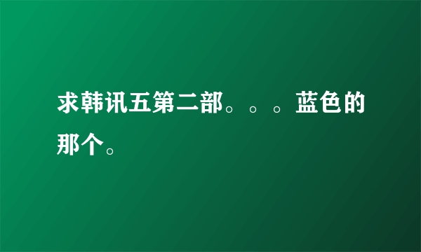 求韩讯五第二部。。。蓝色的那个。