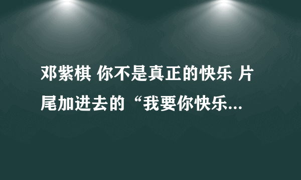 邓紫棋 你不是真正的快乐 片尾加进去的“我要你快乐我要你快乐”是什么歌