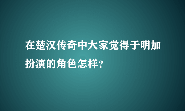 在楚汉传奇中大家觉得于明加扮演的角色怎样？