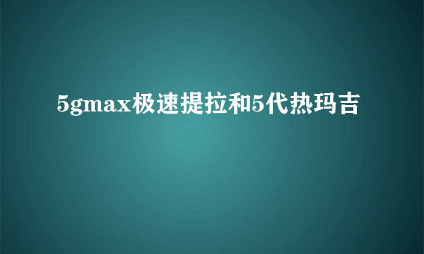 5gmax极速提拉和5代热玛吉