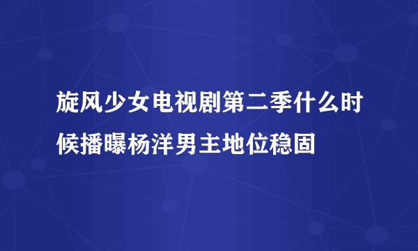 旋风少女电视剧第二季什么时候播曝杨洋男主地位稳固