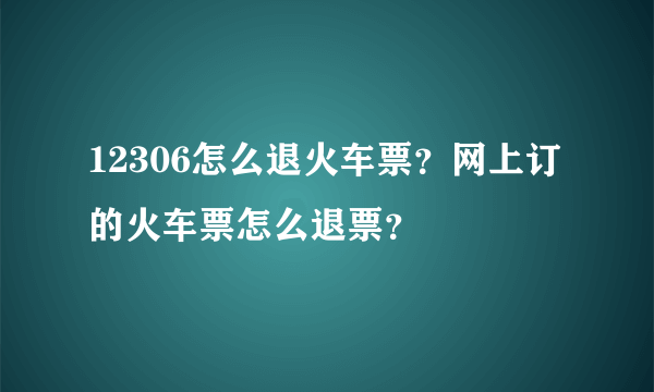 12306怎么退火车票？网上订的火车票怎么退票？