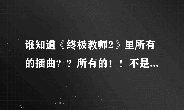 谁知道《终极教师2》里所有的插曲？？所有的！！不是片头和片尾！！