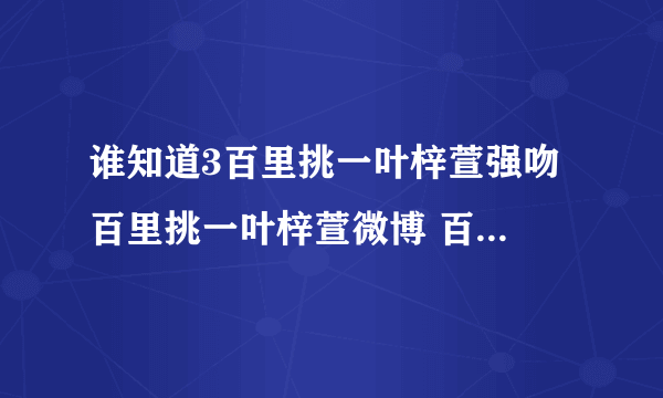 谁知道3百里挑一叶梓萱强吻 百里挑一叶梓萱微博 百里挑一叶梓萱资料？百里挑一？