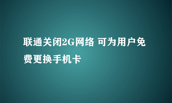 联通关闭2G网络 可为用户免费更换手机卡