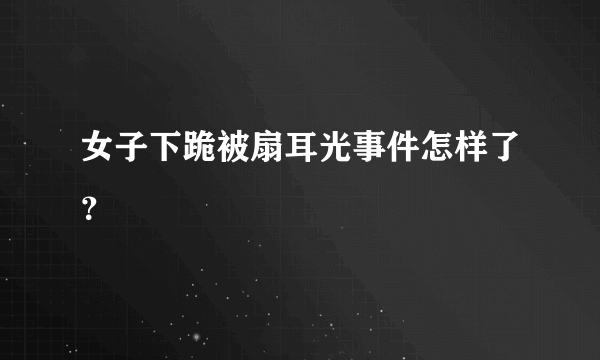 女子下跪被扇耳光事件怎样了？