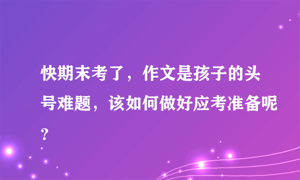 快期末考了，作文是孩子的头号难题，该如何做好应考准备呢？