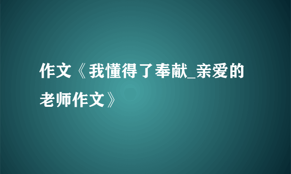 作文《我懂得了奉献_亲爱的老师作文》