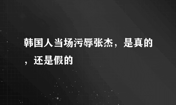 韩国人当场污辱张杰，是真的，还是假的