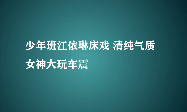 少年班江依琳床戏 清纯气质女神大玩车震