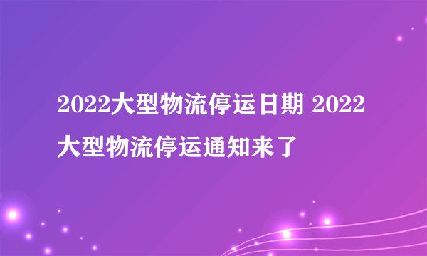 2022大型物流停运日期 2022大型物流停运通知来了