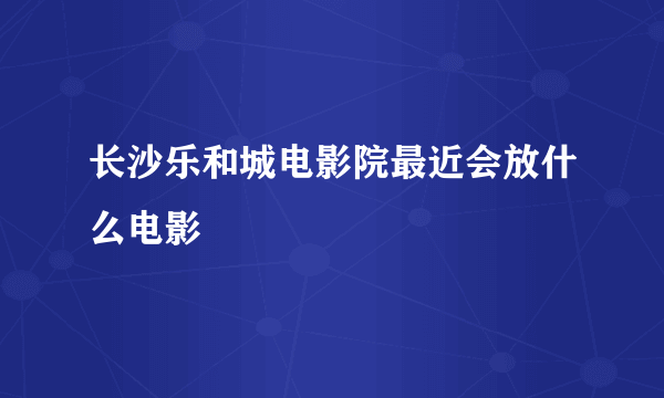 长沙乐和城电影院最近会放什么电影