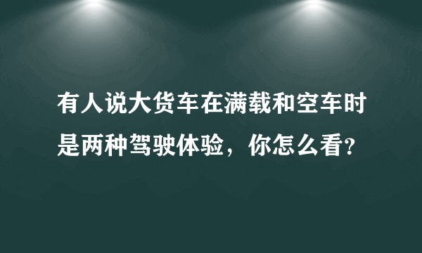 有人说大货车在满载和空车时是两种驾驶体验，你怎么看？