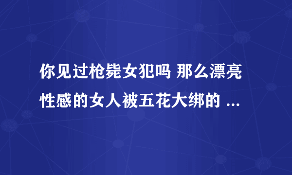 你见过枪毙女犯吗 那么漂亮性感的女人被五花大绑的 是不是特可怜 绳索捆住她的娇躯是不是特别疼啊