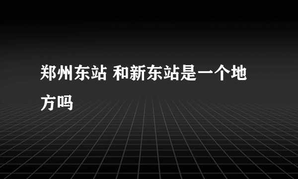 郑州东站 和新东站是一个地方吗