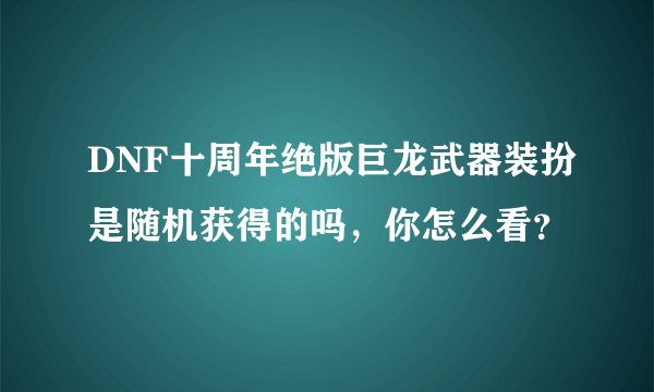 DNF十周年绝版巨龙武器装扮是随机获得的吗，你怎么看？