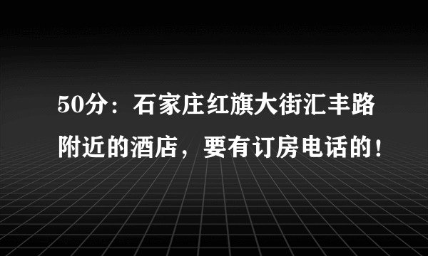 50分：石家庄红旗大街汇丰路附近的酒店，要有订房电话的！