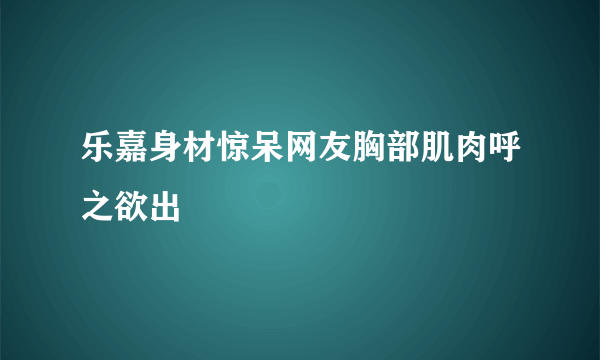 乐嘉身材惊呆网友胸部肌肉呼之欲出