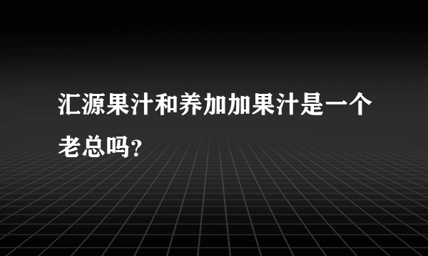 汇源果汁和养加加果汁是一个老总吗？