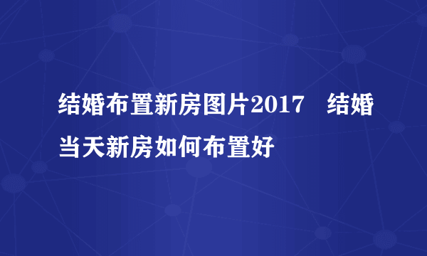 结婚布置新房图片2017   结婚当天新房如何布置好