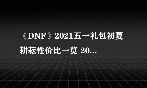 《DNF》2021五一礼包初夏耕耘性价比一览 2021五一套装价格是多少