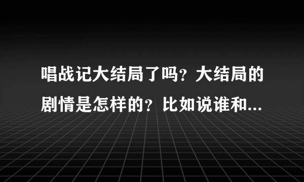 唱战记大结局了吗？大结局的剧情是怎样的？比如说谁和谁在一起了，结局怎么样，然后谁谁谁结局怎么样