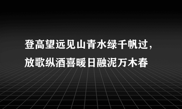 登高望远见山青水绿千帆过，放歌纵酒喜暖日融泥万木春