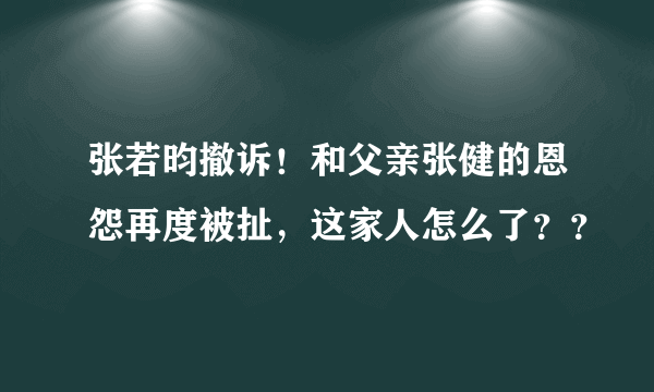 张若昀撤诉！和父亲张健的恩怨再度被扯，这家人怎么了？？