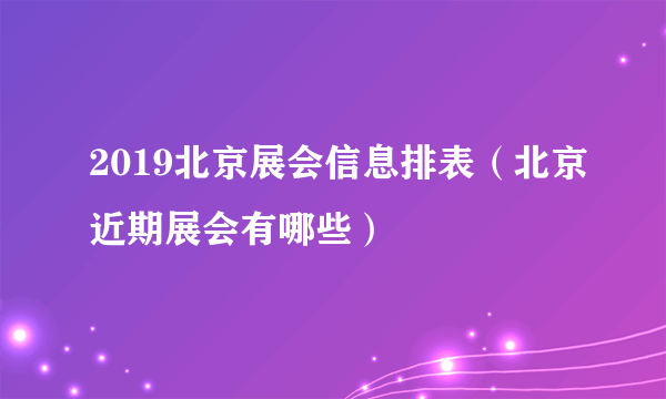 2019北京展会信息排表（北京近期展会有哪些）