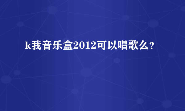 k我音乐盒2012可以唱歌么？