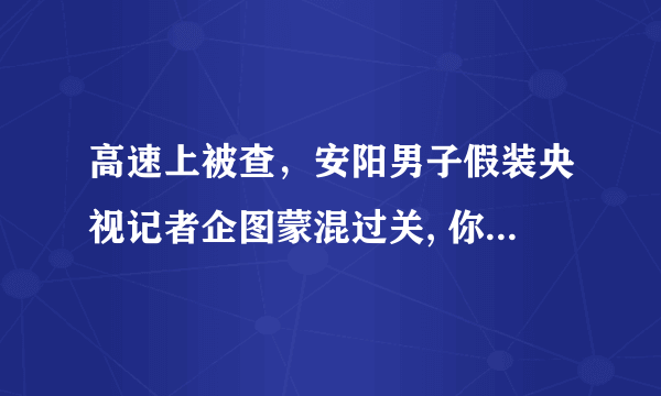 高速上被查，安阳男子假装央视记者企图蒙混过关, 你怎么看？