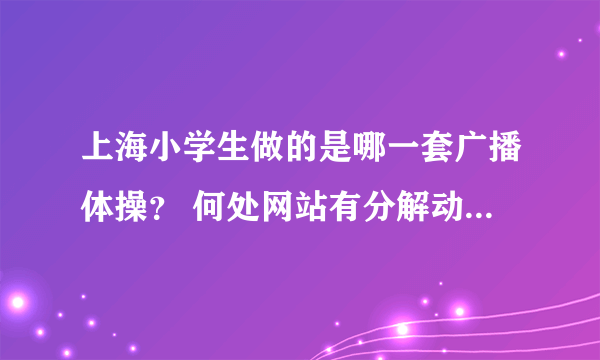 上海小学生做的是哪一套广播体操？ 何处网站有分解动作示意图，或者是示教的视频。 谢谢！