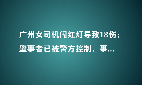 广州女司机闯红灯导致13伤：肇事者已被警方控制，事故原因正在调查中, 你怎么看？